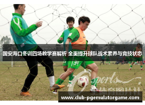 国安海口冬训四场教学赛解析 全面提升球队战术素养与竞技状态
