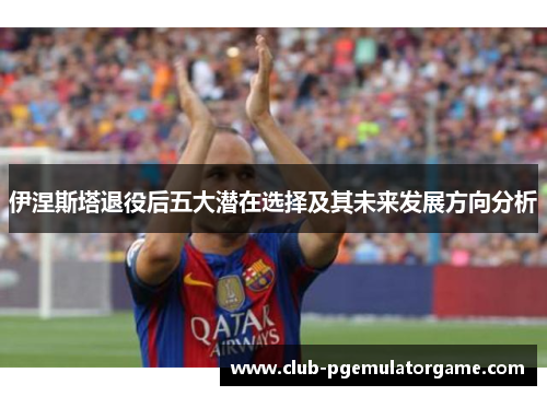 伊涅斯塔退役后五大潜在选择及其未来发展方向分析