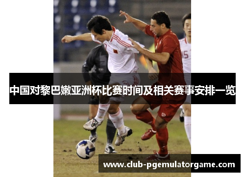 中国对黎巴嫩亚洲杯比赛时间及相关赛事安排一览 中国对黎巴嫩亚洲杯比赛时间及相关赛事安排一览