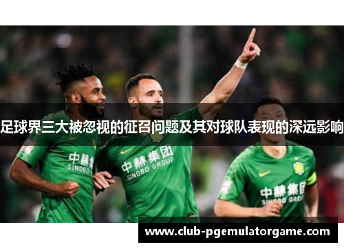 足球界三大被忽视的征召问题及其对球队表现的深远影响 足球界三大被忽视的征召问题及其对球队表现的深远影响