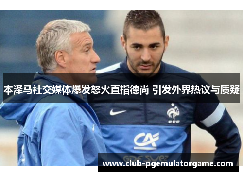 本泽马社交媒体爆发怒火直指德尚 引发外界热议与质疑 本泽马社交媒体爆发怒火直指德尚 引发外界热议与质疑