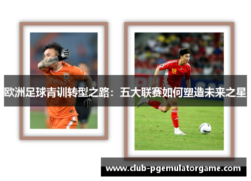 欧洲足球青训转型之路:五大联赛如何塑造未来之星 欧洲足球青训转型之路:五大联赛如何塑造未来之星
