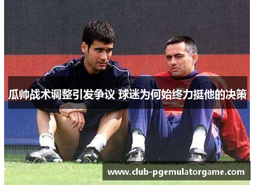 瓜帅战术调整引发争议 球迷为何始终力挺他的决策